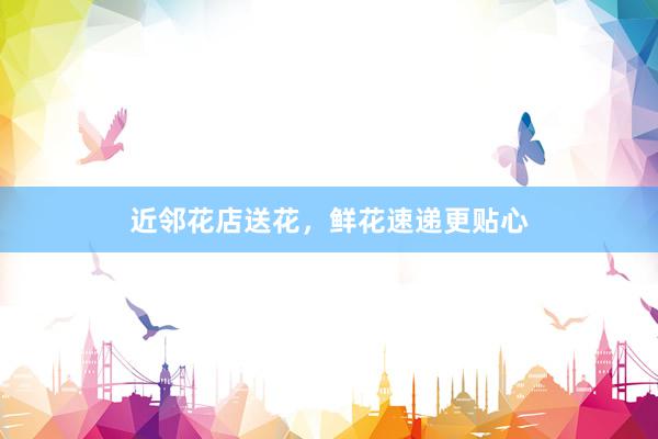 近邻花店送花，鲜花速递更贴心